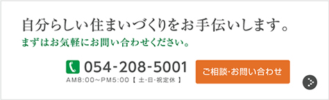 自分らしい住まいづくりをお手伝いします。まずはお気軽にお問い合わせください。TEL:054-208-5001 AM8:00～PM5:00【土・日・祝定休】ご相談・お問い合わせ