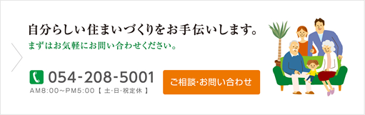 自分らしい住まいづくりをお手伝いします。まずはお気軽にお問い合わせください。TEL:054-208-5001 AM8:00～PM5:00【土・日・祝定休】ご相談・お問い合わせ