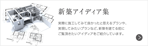 新築アイディア集 実際に施工してみて良かったと思えるプランや、実現してみたいプランなど、新築を建てる前にご覧頂きたいアイディアをご紹介しています。