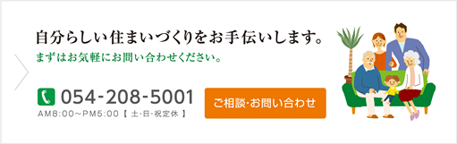 自分らしい住まいづくりをお手伝いします。まずはお気軽にお問い合わせください。TEL:054-208-5001 AM8:00～PM5:00【土・日・祝定休】ご相談・お問い合わせ